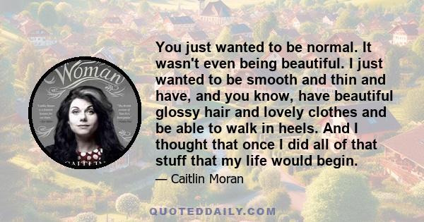 You just wanted to be normal. It wasn't even being beautiful. I just wanted to be smooth and thin and have, and you know, have beautiful glossy hair and lovely clothes and be able to walk in heels. And I thought that