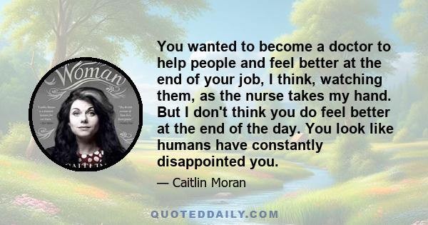 You wanted to become a doctor to help people and feel better at the end of your job, I think, watching them, as the nurse takes my hand. But I don't think you do feel better at the end of the day. You look like humans