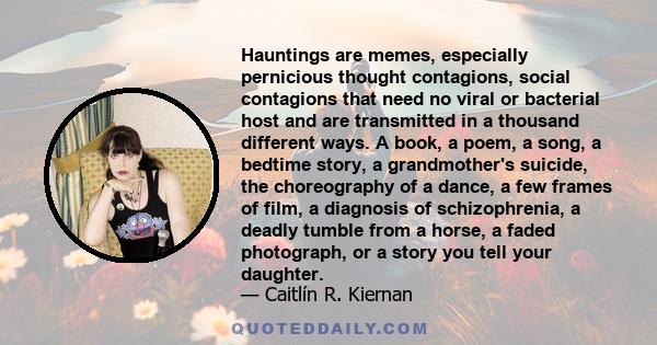 Hauntings are memes, especially pernicious thought contagions, social contagions that need no viral or bacterial host and are transmitted in a thousand different ways. A book, a poem, a song, a bedtime story, a