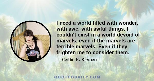 I need a world filled with wonder, with awe, with awful things. I couldn't exist in a world devoid of marvels, even if the marvels are terrible marvels. Even if they frighten me to consider them.