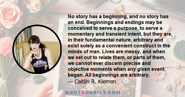 No story has a beginning, and no story has an end. Beginnings and endings may be conceived to serve a purpose, to serve a momentary and transient intent, but they are, in their fundamental nature, arbitrary and exist