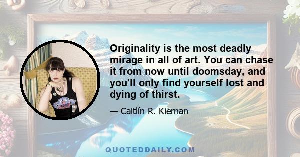 Originality is the most deadly mirage in all of art. You can chase it from now until doomsday, and you'll only find yourself lost and dying of thirst.