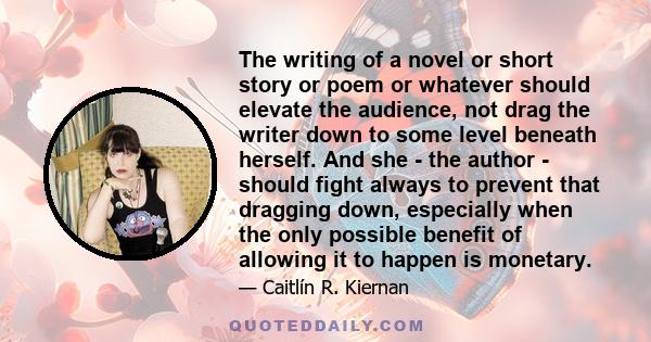 The writing of a novel or short story or poem or whatever should elevate the audience, not drag the writer down to some level beneath herself. And she - the author - should fight always to prevent that dragging down,