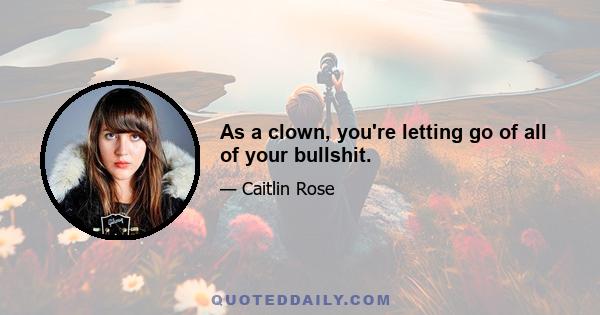 As a clown, you're letting go of all of your bullshit.