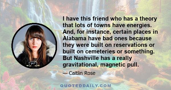 I have this friend who has a theory that lots of towns have energies. And, for instance, certain places in Alabama have bad ones because they were built on reservations or built on cemeteries or something. But Nashville 