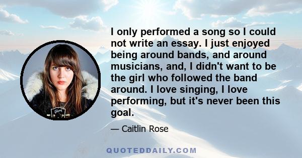 I only performed a song so I could not write an essay. I just enjoyed being around bands, and around musicians, and, I didn't want to be the girl who followed the band around. I love singing, I love performing, but it's 