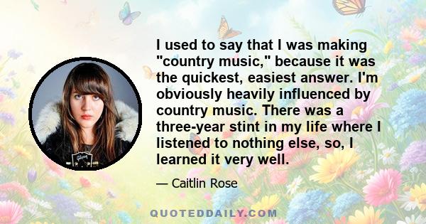 I used to say that I was making country music, because it was the quickest, easiest answer. I'm obviously heavily influenced by country music. There was a three-year stint in my life where I listened to nothing else,