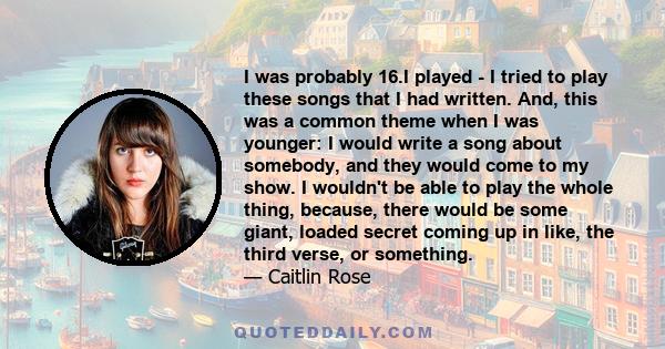 I was probably 16.I played - I tried to play these songs that I had written. And, this was a common theme when I was younger: I would write a song about somebody, and they would come to my show. I wouldn't be able to