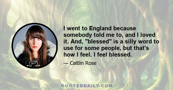 I went to England because somebody told me to, and I loved it. And, blessed is a silly word to use for some people, but that's how I feel. I feel blessed.