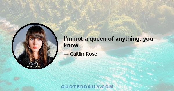 I'm not a queen of anything, you know.