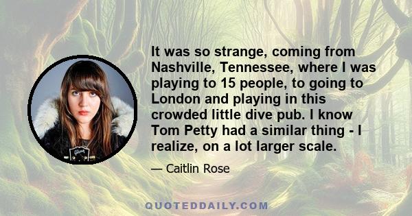 It was so strange, coming from Nashville, Tennessee, where I was playing to 15 people, to going to London and playing in this crowded little dive pub. I know Tom Petty had a similar thing - I realize, on a lot larger