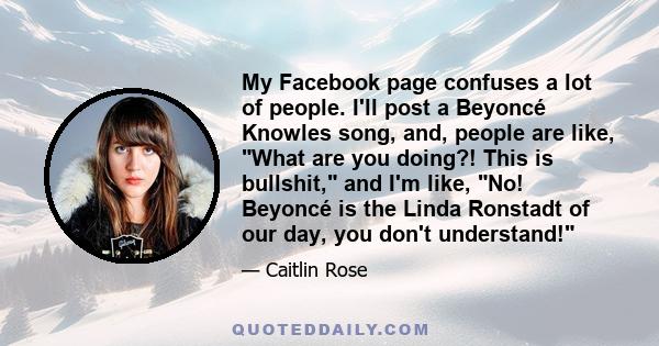 My Facebook page confuses a lot of people. I'll post a Beyoncé Knowles song, and, people are like, What are you doing?! This is bullshit, and I'm like, No! Beyoncé is the Linda Ronstadt of our day, you don't understand!