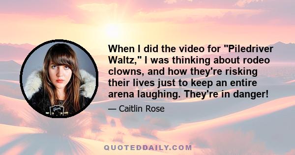 When I did the video for Piledriver Waltz, I was thinking about rodeo clowns, and how they're risking their lives just to keep an entire arena laughing. They're in danger!