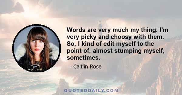 Words are very much my thing. I'm very picky and choosy with them. So, I kind of edit myself to the point of, almost stumping myself, sometimes.