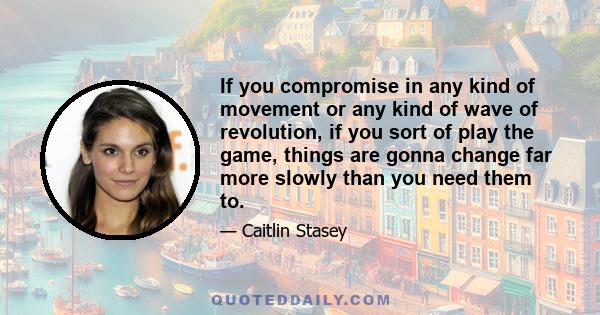 If you compromise in any kind of movement or any kind of wave of revolution, if you sort of play the game, things are gonna change far more slowly than you need them to.