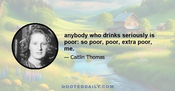 anybody who drinks seriously is poor: so poor, poor, extra poor, me.