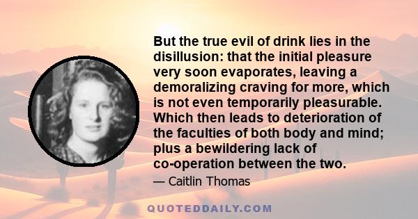 But the true evil of drink lies in the disillusion: that the initial pleasure very soon evaporates, leaving a demoralizing craving for more, which is not even temporarily pleasurable. Which then leads to deterioration