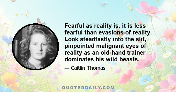 Fearful as reality is, it is less fearful than evasions of reality. Look steadfastly into the slit, pinpointed malignant eyes of reality as an old-hand trainer dominates his wild beasts.