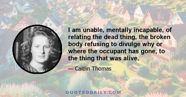 I am unable, mentally incapable, of relating the dead thing, the broken body refusing to divulge why or where the occupant has gone, to the thing that was alive.