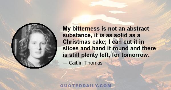 My bitterness is not an abstract substance, it is as solid as a Christmas cake; I can cut it in slices and hand it round and there is still plenty left, for tomorrow.