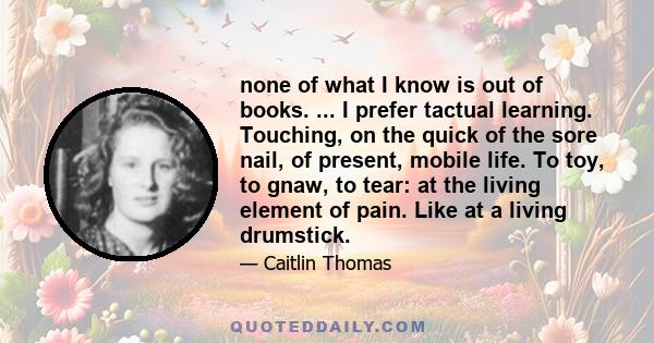 none of what I know is out of books. ... I prefer tactual learning. Touching, on the quick of the sore nail, of present, mobile life. To toy, to gnaw, to tear: at the living element of pain. Like at a living drumstick.