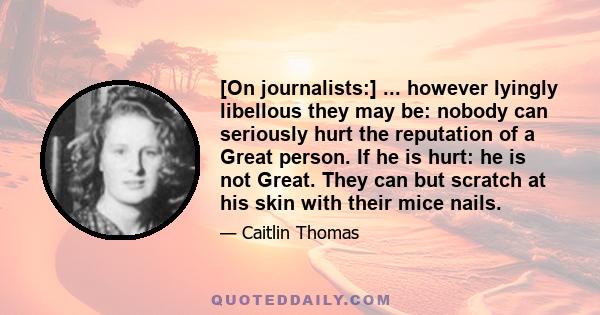 [On journalists:] ... however lyingly libellous they may be: nobody can seriously hurt the reputation of a Great person. If he is hurt: he is not Great. They can but scratch at his skin with their mice nails.