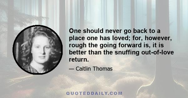 One should never go back to a place one has loved; for, however, rough the going forward is, it is better than the snuffing out-of-love return.