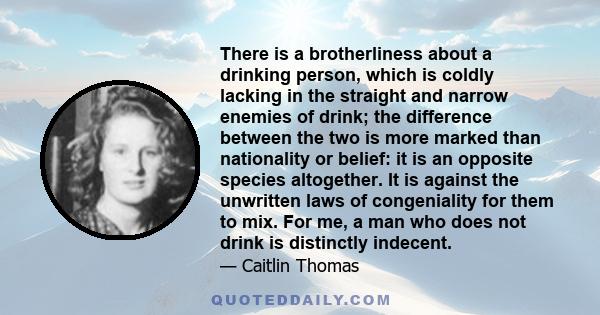 There is a brotherliness about a drinking person, which is coldly lacking in the straight and narrow enemies of drink; the difference between the two is more marked than nationality or belief: it is an opposite species