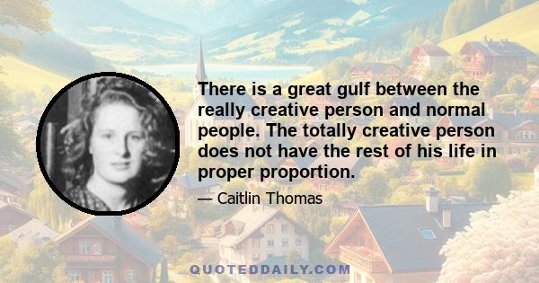 There is a great gulf between the really creative person and normal people. The totally creative person does not have the rest of his life in proper proportion.