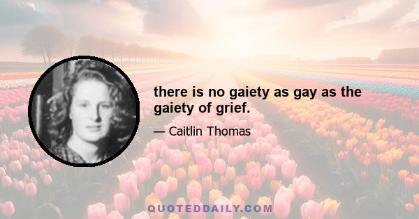 there is no gaiety as gay as the gaiety of grief.