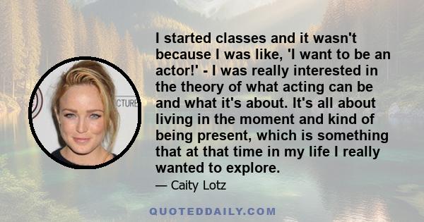 I started classes and it wasn't because I was like, 'I want to be an actor!' - I was really interested in the theory of what acting can be and what it's about. It's all about living in the moment and kind of being