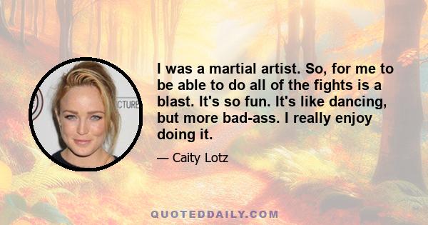 I was a martial artist. So, for me to be able to do all of the fights is a blast. It's so fun. It's like dancing, but more bad-ass. I really enjoy doing it.