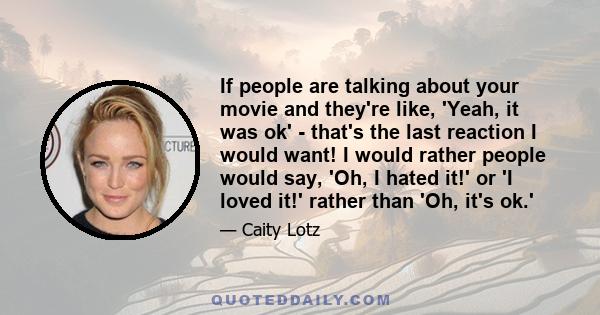 If people are talking about your movie and they're like, 'Yeah, it was ok' - that's the last reaction I would want! I would rather people would say, 'Oh, I hated it!' or 'I loved it!' rather than 'Oh, it's ok.'