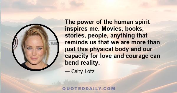 The power of the human spirit inspires me. Movies, books, stories, people, anything that reminds us that we are more than just this physical body and our capacity for love and courage can bend reality.