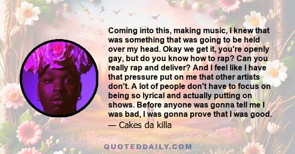 Coming into this, making music, I knew that was something that was going to be held over my head. Okay we get it, you're openly gay, but do you know how to rap? Can you really rap and deliver? And I feel like I have