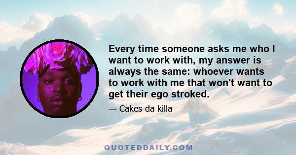 Every time someone asks me who I want to work with, my answer is always the same: whoever wants to work with me that won't want to get their ego stroked.