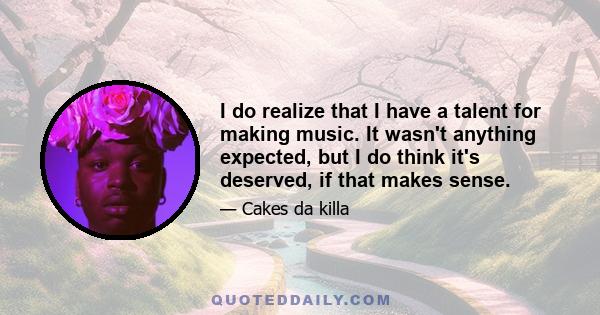 I do realize that I have a talent for making music. It wasn't anything expected, but I do think it's deserved, if that makes sense.