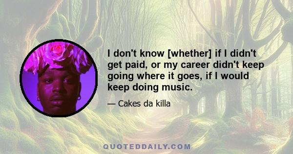 I don't know [whether] if I didn't get paid, or my career didn't keep going where it goes, if I would keep doing music.