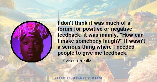 I don't think it was much of a forum for positive or negative feedback; it was mainly, How can I make somebody laugh? It wasn't a serious thing where I needed people to give me feedback.