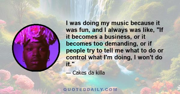 I was doing my music because it was fun, and I always was like, If it becomes a business, or it becomes too demanding, or if people try to tell me what to do or control what I'm doing, I won't do it.