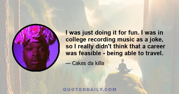 I was just doing it for fun. I was in college recording music as a joke, so I really didn't think that a career was feasible - being able to travel.