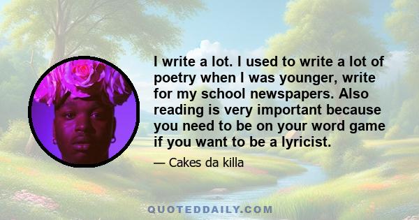 I write a lot. I used to write a lot of poetry when I was younger, write for my school newspapers. Also reading is very important because you need to be on your word game if you want to be a lyricist.