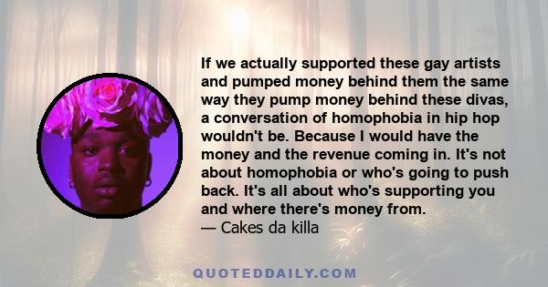 If we actually supported these gay artists and pumped money behind them the same way they pump money behind these divas, a conversation of homophobia in hip hop wouldn't be. Because I would have the money and the