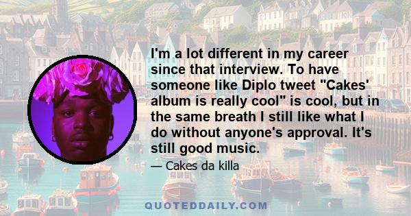 I'm a lot different in my career since that interview. To have someone like Diplo tweet Cakes' album is really cool is cool, but in the same breath I still like what I do without anyone's approval. It's still good music.