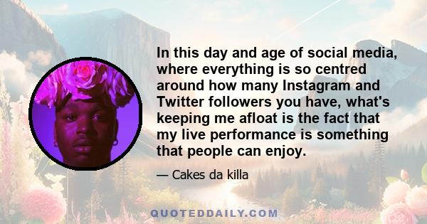 In this day and age of social media, where everything is so centred around how many Instagram and Twitter followers you have, what's keeping me afloat is the fact that my live performance is something that people can