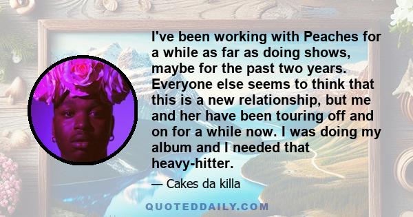 I've been working with Peaches for a while as far as doing shows, maybe for the past two years. Everyone else seems to think that this is a new relationship, but me and her have been touring off and on for a while now.