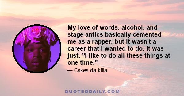 My love of words, alcohol, and stage antics basically cemented me as a rapper, but it wasn't a career that I wanted to do. It was just, I like to do all these things at one time.