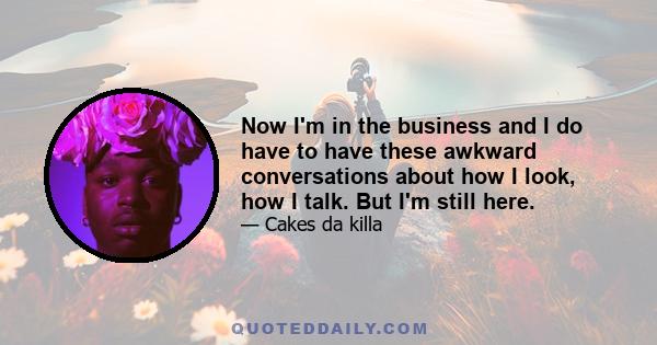 Now I'm in the business and I do have to have these awkward conversations about how I look, how I talk. But I'm still here.