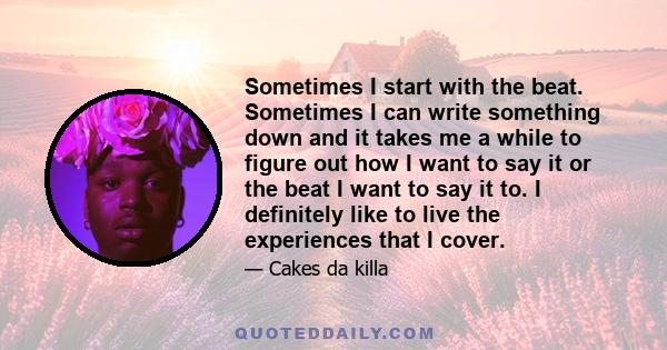 Sometimes I start with the beat. Sometimes I can write something down and it takes me a while to figure out how I want to say it or the beat I want to say it to. I definitely like to live the experiences that I cover.