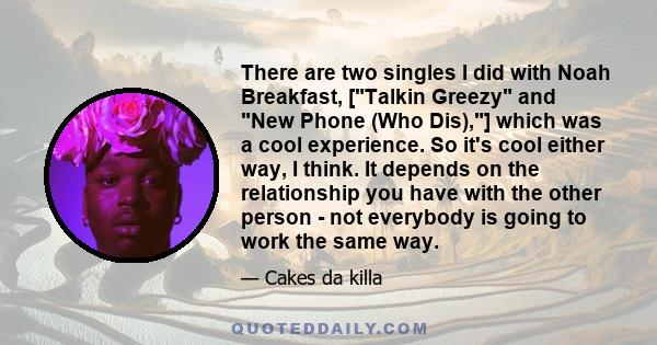 There are two singles I did with Noah Breakfast, [Talkin Greezy and New Phone (Who Dis),] which was a cool experience. So it's cool either way, I think. It depends on the relationship you have with the other person -